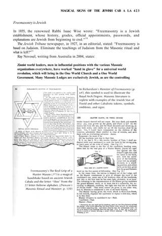 MAGICAL SIGNS OF THE JEWISH CAB A LA 423
Freemasonry is Jewish
In 1855, the renowned Rabbi Isaac Wise wrote: "Freemasonry is a Jewish
establishment, whose history, grades, official appointments, passwords, and
explanations are Jewish from beginning to end."10
The Jewish Tribune newspaper, in 1927, in an editorial, stated: "Freemasonry is
based on Judaism. Eliminate the teachings of Judaism from the Masonic ritual and
what is left?"11
Ray Novosel, writing from Australia in 2004, states:
Zionist world leaders, men in influential positions with the various Masonic
organizations everywhere, have worked "hand in glove" for a universal world
revolution, which will bring in the One World Church and a One World
Government. Many Masonic Lodges are exclusively Jewish, as are the controlling
 