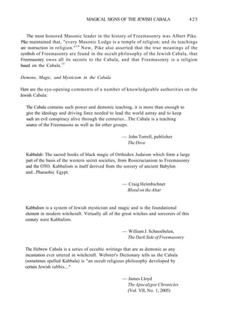 MAGICAL SIGNS OF THE JEWISH CABALA 425
The most honored Masonic leader in the history of Freemasonry was Albert Pike.
Pike maintained that, "every Masonic Lodge is a temple of religion; and its teachings
are instruction in religion."14
Now, Pike also asserted that the true meanings of the
symbols of Freemasonry are found in the occult philosophy of the Jewish Cabala, that
Freemasonry owes all its secrets to the Cabala, and that Freemasonry is a religion
based on the Cabala.15
Demons, Magic, and Mysticism in the Cabala
Here are the eye-opening comments of a number of knowledgeable authorities on the
Jewish Cabala:
The Cabala contains such power and demonic teaching, it is more than enough to
give the ideology and driving force needed to lead the world astray and to keep
such an evil conspiracy alive through the centuries...The Cabala is a teaching
source of the Freemasons as well as for other groups.
— John Torrell, publisher
The Dove
Kabbalah: The sacred books of black magic of Orthodox Judaism which form a large
part of the basis of the western secret societies, from Rosicrucianism to Freemasonry
and the OTO. Kabbalism is itself derived from the sorcery of ancient Babylon
and...Pharaohic Egypt.
— Craig Heimbichner
Blood on the Altar
Kabbalism is a system of Jewish mysticism and magic and is the foundational
element in modern witchcraft. Virtually all of the great witches and sorcerers of this
century were Kabbalists.
— William J. Schnoebelen,
The Dark Side of Freemasonry
The Hebrew Cabala is a series of occultic writings that are as demonic as any
incantation ever uttered in witchcraft. Webster's Dictionary tells us the Cabala
(sometimes spelled Kabbala) is "an occult religious philosophy developed by
certain Jewish rabbis..."
— James Lloyd
The Apocalypse Chronicles
(Vol. VII, No. 1, 2005)
 