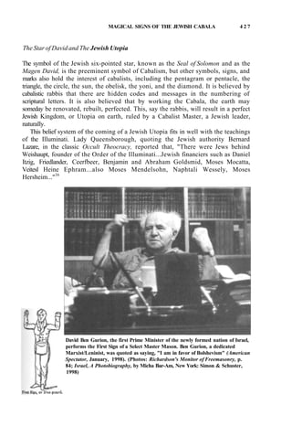 MAGICAL SIGNS OF THE JEWISH CABALA 4 2 7
The Star of David and The Jewish Utopia
The symbol of the Jewish six-pointed star, known as the Seal of Solomon and as the
Magen David, is the preeminent symbol of Cabalism, but other symbols, signs, and
marks also hold the interest of cabalists, including the pentagram or pentacle, the
triangle, the circle, the sun, the obelisk, the yoni, and the diamond. It is believed by
cabalistic rabbis that there are hidden codes and messages in the numbering of
scriptural letters. It is also believed that by working the Cabala, the earth may
someday be renovated, rebuilt, perfected. This, say the rabbis, will result in a perfect
Jewish Kingdom, or Utopia on earth, ruled by a Cabalist Master, a Jewish leader,
naturally.
This belief system of the coming of a Jewish Utopia fits in well with the teachings
of the Illuminati. Lady Queensborough, quoting the Jewish authority Bernard
Lazare, in the classic Occult Theocracy, reported that, "There were Jews behind
Weishaupt, founder of the Order of the Illuminati...Jewish financiers such as Daniel
Itzig, Friedlander, Ceerfbeer, Benjamin and Abraham Goldsmid, Moses Mocatta,
Veitesl Heine Ephram...also Moses Mendelsohn, Naphtali Wessely, Moses
Hersheim..."16
David Ben Gurion, the first Prime Minister of the newly formed nation of Israel,
performs the First Sign of a Select Master Mason. Ben Gurion, a dedicated
Marxist/Leninist, was quoted as saying, "I am in favor of Bolshevism" (American
Spectator, January, 1998). (Photos: Richardson's Monitor of Freemasonry, p.
84; Israel, A Photobiography, by Micha Bar-Am, New York: Simon & Schuster,
1998)
 