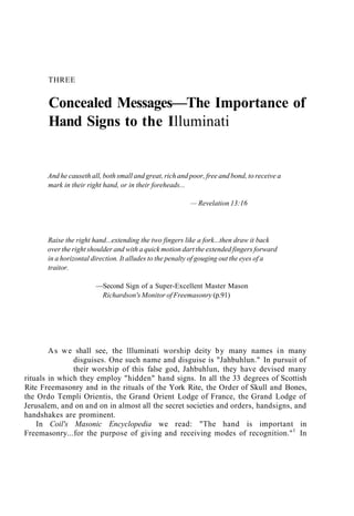THREE
Concealed Messages—The Importance of
Hand Signs to the Illuminati
And he causeth all, both small and great, rich and poor, free and bond, to receive a
mark in their right hand, or in their foreheads...
— Revelation 13:16
Raise the right hand...extending the two fingers like a fork...then draw it back
over the right shoulder and with a quick motion dart the extended fingers forward
in a horizontal direction. It alludes to the penalty of gouging out the eyes of a
traitor.
—Second Sign of a Super-Excellent Master Mason
Richardson's Monitor of Freemasonry (p.91)
As we shall see, the llluminati worship deity by many names in many
disguises. One such name and disguise is "Jahbuhlun." In pursuit of
their worship of this false god, Jahbuhlun, they have devised many
rituals in which they employ "hidden" hand signs. In all the 33 degrees of Scottish
Rite Freemasonry and in the rituals of the York Rite, the Order of Skull and Bones,
the Ordo Templi Orientis, the Grand Orient Lodge of France, the Grand Lodge of
Jerusalem, and on and on in almost all the secret societies and orders, handsigns, and
handshakes are prominent.
In Coil's Masonic Encyclopedia we read: "The hand is important in
Freemasonry...for the purpose of giving and receiving modes of recognition."1
In
 