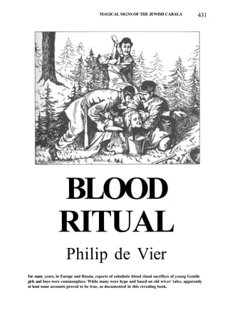 MAGICAL SIGNS OF THE JEWISH CABALA 431
BLOOD
RITUAL
Philip de Vier
For many years, in Europe and Russia, reports of cabalistic blood ritual sacrifices of young Gentile
girls and boys were commonplace. While many were hype and based on old wives' tales, apparently
at least some accounts proved to be true, as documented in this revealing book.
 