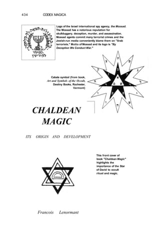 434 CODEX MAGICA
Logo of the Israel international spy agency, the Mossad.
The Mossad has a notorious reputation for
skullduggery, deception, murder, and assassination.
Mossad agents commit many terrorist crimes and the
Jewish-run media conveniently blame them on "Arab
terrorists." Motto of Mossad and its logo is "By
Deception We Conduct War."
Cabala symbol (from book,
Art and Symbols of the Occult,
Destiny Books, Rochester,
Vermont)
ITS ORIGIN AND DEVELOPMENT
Francois Lenormant
This front cover of
book "Chaldean Magic"
highlights the
importance of the Star
of David to occult
ritual and magic.
CHALDEAN
MAGIC
 