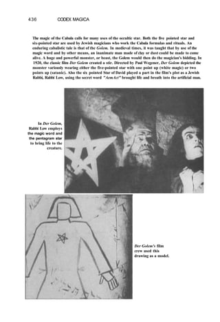 436 CODEX MAGICA
The magic of the Cabala calls for many uses of the occultic star. Both the five pointed star and
six-pointed star are used by Jewish magicians who work the Cabala formulas and rituals. An
enduring cabalistic tale is that of the Golem. In medieval times, it was taught that by use of the
magic word and by other means, an inanimate man made of clay or dust could be made to come
alive. A huge and powerful monster, or beast, the Golem would then do the magician's bidding. In
1920, the classic film Der Golem created a stir. Directed by Paul Wegener, Der Golem depicted the
monster variously wearing either the five-pointed star with one point up (white magic) or two
points up (satanic). Also the six pointed Star of David played a part in the film's plot as a Jewish
Rabbi, Rabbi Low, using the secret word "AemAct" brought life and breath into the artificial man.
In Der Golem,
Rabbi Low employs
the magic word and
the pentagram star
to bring life to the
creature.
Der Golem's film
crew used this
drawing as a model.
 