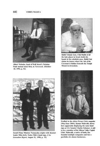 440 CODEX MAGICA
Albert Nicholas, head of Wall Street's Nicholas
Fund mutual stock firm, in Newsweek. (October
10, 1994, p. 52)
Rabbi Yehuda Getz, Chief Rabbi of all
the holy places in Israel, holds his
hands in the cabalistic pose. Rabbi Getz
claims he knows where the Ark of the
Covenant is hidden beneath the Temple
Mount in Jerusalem.
Israeli Prime Minister Netanyahu (right) with Knesset
leader Milo (left). Notice Milo's hand sign. (1 he
Jerusalem Report, August II, 1998, p. 15)
Profiled in the elitist Private Clubs magazine
(May/June 2004), Kumar Malavalli, shown
here apparently displaying the same hand
sign as U.S. Senator Charles Schumer, is said
to be a member of the Silicon Valley Capital
Club. Malavalli, a native of India, has
founded multiple companies and has a
portfolio of a dozen businesses.
 