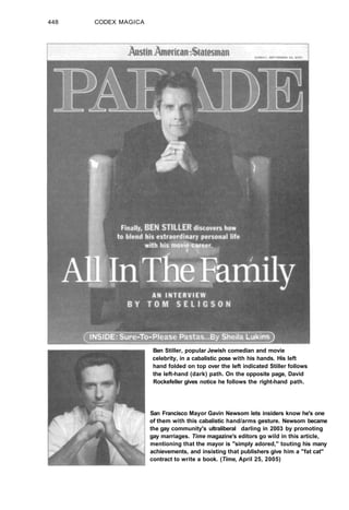 448 CODEX MAGICA
Ben Stiller, popular Jewish comedian and movie
celebrity, in a cabalistic pose with his hands. His left
hand folded on top over the left indicated Stiller follows
the left-hand (dark) path. On the opposite page, David
Rockefeller gives notice he follows the right-hand path.
San Francisco Mayor Gavin Newsom lets insiders know he's one
of them with this cabalistic hand/arms gesture. Newsom became
the gay community's ultraliberal darling in 2003 by promoting
gay marriages. Time magazine's editors go wild in this article,
mentioning that the mayor is "simply adored," touting his many
achievements, and insisting that publishers give him a "fat cat"
contract to write a book. (Time, April 25, 2005)
 