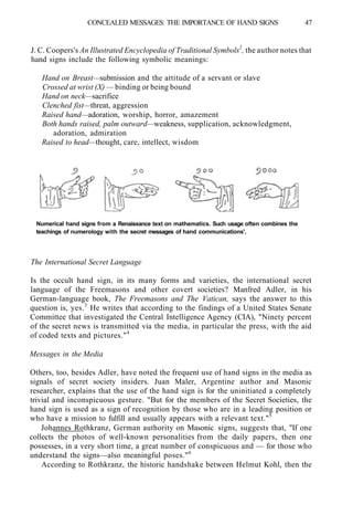 CONCEALED MESSAGES: THE IMPORTANCE OF HAND SIGNS 47
J. C. Coopers's An Illustrated Encyclopedia of Traditional Symbols2
, the author notes that
hand signs include the following symbolic meanings:
Hand on Breast—submission and the attitude of a servant or slave
Crossed at wrist (X) — binding or being bound
Hand on neck—sacrifice
Clenched fist—threat, aggression
Raised hand—adoration, worship, horror, amazement
Both hands raised, palm outward—weakness, supplication, acknowledgment,
adoration, admiration
Raised to head—thought, care, intellect, wisdom
Numerical hand signs from a Renaissance text on mathematics. Such usage often combines the
teachings of numerology with the secret messages of hand communications'.
The International Secret Language
Is the occult hand sign, in its many forms and varieties, the international secret
language of the Freemasons and other covert societies? Manfred Adler, in his
German-language book, The Freemasons and The Vatican, says the answer to this
question is, yes.3
He writes that according to the findings of a United States Senate
Committee that investigated the Central Intelligence Agency (CIA), "Ninety percent
of the secret news is transmitted via the media, in particular the press, with the aid
of coded texts and pictures."4
Messages in the Media
Others, too, besides Adler, have noted the frequent use of hand signs in the media as
signals of secret society insiders. Juan Maler, Argentine author and Masonic
researcher, explains that the use of the hand sign is for the uninitiated a completely
trivial and inconspicuous gesture. "But for the members of the Secret Societies, the
hand sign is used as a sign of recognition by those who are in a leading position or
who have a mission to fulfill and usually appears with a relevant text."5
Johannes Rothkranz, German authority on Masonic signs, suggests that, "If one
collects the photos of well-known personalities from the daily papers, then one
possesses, in a very short time, a great number of conspicuous and — for those who
understand the signs—also meaningful poses."6
According to Rothkranz, the historic handshake between Helmut Kohl, then the
 