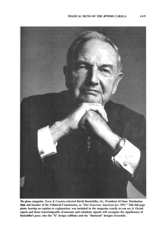MAGICAL SIGNS OF THE JEWISH CABALA 4 4 9
The glossy magazine Town & Country selected David Rockefeller, Sr., President of Chase Manhattan
Bank and founder of the Trilateral Commission, as "Our Generous American for 1995." This full page
photo, bearing no caption or explanation, was included in the magazine exactly as you see it. Occult
experts and those knowledgeable of masonic and cabalistic signals will recognize the significance of
Rockefeller's pose; also the "X" design cufflinks and the "diamond" designs of necktie.
 