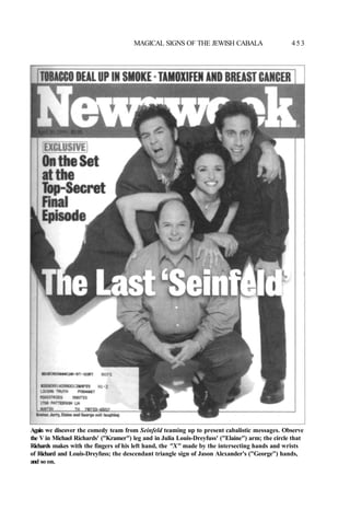 MAGICAL SIGNS OF THE JEWISH CABALA 4 5 3
Again we discover the comedy team from Seinfeld teaming up to present cabalistic messages. Observe
the V in Michael Richards' ("Kramer") leg and in Julia Louis-Dreyfuss' ("Elaine") arm; the circle that
Richards makes with the fingers of his left hand, the "X" made by the intersecting hands and wrists
of Richard and Louis-Dreyfuss; the descendant triangle sign of Jason Alexander's ("George") hands,
and so on.
 