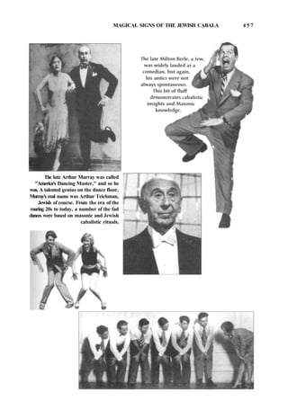 MAGICAL SIGNS OF THE JEWISH CABALA 4 5 7
The late Arthur Murray was called
"America's Dancing Master," and so he
was. A talented genius on the dance floor,
Murray's real name was Arthur Teichman,
Jewish of course. From the era of the
roaring 20s to today, a number of the fad
dances were based on masonic and Jewish
cabalistic rituals.
 