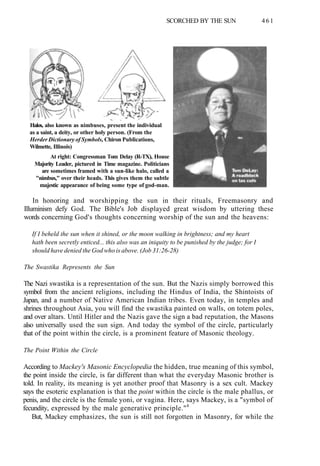 SCORCHED BY THE SUN 461
Halos, also known as nimbuses, present the individual
as a saint, a deity, or other holy person. (From the
Herder Dictionary of Symbols, Chiron Publications,
Wilmette, Illinois)
At right: Congressman Tom Delay (R-TX), House
Majority Leader, pictured in Time magazine. Politicians
are sometimes framed with a sun-like halo, called a
"nimbus," over their heads. This gives them the subtle
majestic appearance of being some type of god-man.
In honoring and worshipping the sun in their rituals, Freemasonry and
Illuminism defy God. The Bible's Job displayed great wisdom by uttering these
words concerning God's thoughts concerning worship of the sun and the heavens:
If I beheld the sun when it shined, or the moon walking in brightness; and my heart
hath been secretly enticed... this also was an iniquity to be punished by the judge; for I
should have denied the God who is above. (Job 31:26-28)
The Swastika Represents the Sun
The Nazi swastika is a representation of the sun. But the Nazis simply borrowed this
symbol from the ancient religions, including the Hindus of India, the Shintoists of
Japan, and a number of Native American Indian tribes. Even today, in temples and
shrines throughout Asia, you will find the swastika painted on walls, on totem poles,
and over altars. Until Hitler and the Nazis gave the sign a bad reputation, the Masons
also universally used the sun sign. And today the symbol of the circle, particularly
that of the point within the circle, is a prominent feature of Masonic theology.
The Point Within the Circle
According to Mackey's Masonic Encyclopedia the hidden, true meaning of this symbol,
the point inside the circle, is far different than what the everyday Masonic brother is
told. In reality, its meaning is yet another proof that Masonry is a sex cult. Mackey
says the esoteric explanation is that the point within the circle is the male phallus, or
penis, and the circle is the female yoni, or vagina. Here, says Mackey, is a "symbol of
fecundity, expressed by the male generative principle."4
But, Mackey emphasizes, the sun is still not forgotten in Masonry, for while the
 