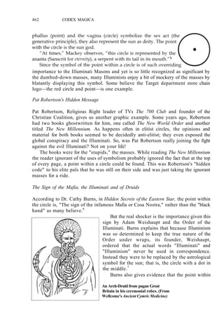 462 CODEX MAGICA
importance to the Illuminati Masons and yet is so little recognized as significant by
the dumbed-down masses, many Illuminists enjoy a bit of mockery of the masses by
blatantly displaying this symbol. Some believe the Target department store chain
logo—the red circle and point—is one example.
Pat Robertson's Hidden Message
Pat Robertson, Religious Right leader of TVs The 700 Club and founder of the
Christian Coalition, gives us another graphic example. Some years ago, Robertson
had two books ghostwritten for him, one called The New World Order and another
titled The New Millennium. As happens often in elitist circles, the opinions and
material for both books seemed to be decidedly anti-elitist; they even exposed the
global conspiracy and the Illuminati. So, was Pat Robertson really joining the fight
against the evil Illuminati? Not on your life!
The books were for the "stupids," the masses. While reading The New Millennium
the reader ignorant of the uses of symbolism probably ignored the fact that at the top
of every page, a point within a circle could be found. This was Robertson's "hidden
code" to his elite pals that he was still on their side and was just taking the ignorant
masses for a ride.
The Sign of the Mafia, the Illuminati and of Druids
According to Dr. Cathy Burns, in Hidden Secrets of the Eastern Star, the point within
the circle is, "The sign of the infamous Mafia or Cosa Nostra," rather than the "black
hand" as many believe.6
But the real shocker is the importance given this
sign by Adam Weishaupt and the Order of the
Illuminati. Burns explains that because Illuminism
was so determined to keep the true nature of the
Order under wraps, its founder, Weishaupt,
ordered that the actual words "Illuminati" and
"Illuminism" never be used in correspondence.
Instead they were to be replaced by the astrological
symbol for the sun; that is, the circle with a dot in
the middle.7
Burns also gives evidence that the point within
An Arch-Druid from pagan Great
Britain in his ceremonial robes. (From
Wellcome's Ancient Cymric Medicine)
 