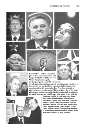 SCORCHED BY THE SUN 465
Gods or Men?—Is there a concerted
plot to flood our consciousness with
images that build world leaders into
Mount Olympian man-gods,
mythological giants on earth? Internet sites
www.freepressinternational.com and www.Rense.com caught on to
this recent trend and published a number of photographs that
seem to confirm this bizarre plot. Free Press International, an
alternative news website, wrote, "These are just a few of the many
photographs mainstream media has been deliberately releasing to
the public showing our world leaders with halos. I'd say with the
shape our world is in right now, they should
have horns instead of halos. Most of these
pictures are coming from Associated Press, and
Reuters." Surely, the scriptures were right on
when they warned that the Devil himself often
comes disguised as an "angel of light." (Note:
Codex Magica has seen these pictures published
in an increasing number of media forums, from
Time and Newsweek to daily papers.)
 