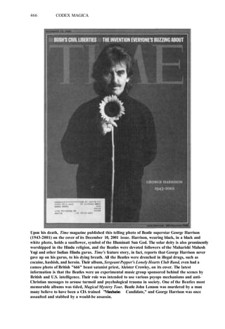 466 CODEX MAGICA
Upon his death, Time magazine published this telling photo of Beatle superstar George Harrison
(1943-2001) on the cover of its December 10, 2001 issue. Harrison, wearing black, in a black and
white photo, holds a sunflower, symbol of the Illuminati Sun God. The solar deity is also prominently
worshipped in the Hindu religion, and the Beatles were devoted followers of the Maharishi Mahesh
Yogi and other Indian Hindu gurus. Time's feature story, in fact, reports that George Harrison never
gave up on his gurus, to his dying breath. All the Beatles were drenched in illegal drugs, such as
cocaine, hashish, and heroin. Their album, Sergeant Pepper's Lonely Hearts Club Band, even had a
cameo photo of British "666" beast satanist priest, Aleister Crowley, on its cover. The latest
information is that the Beatles were an experimental music group sponsored behind the scenes by
British and U.S. intelligence. Their role was intended to use various psyops mechanisms and anti-
Christian messages to arouse turmoil and psychological trauma in society. One of the Beatles most
memorable albums was tided, Magical Mystery Tour. Beatle John Lennon was murdered by a man
many believe to have been a CIA trained "Manchurian Candidate," and George Harrison was once
assaulted and stabbed by a would-be assassin.
 