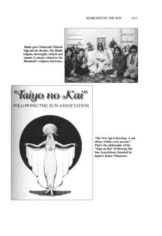 SCORCHED BY THE SUN 467
Hindu guru Maharishi Mahesh
Yogi and the Beatles. The Hindu
religion, thoroughly wicked and
satanic, is closely related to the
Illuminati's religious doctrines.
"The New Age is dawning. A sun
shines within every person."
That's the philosophy of the
"Taiyo no Kai" (Following The
Sun Association), founded by
Japan's Kaoru Nakamaru.
 