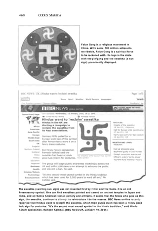 468 CODEX MAGICA
Falun Gong is a religious movement in
China. With some 100 million adherents
worldwide, Falun Gong is a spiritual force
to be reckoned with. Its logo is the circle
with the yin/yang and the swastika (a sun
sign) prominently displayed.
The swastika (swirling sun sign) was not invented first by Hitler and the Nazis. It is an old
Freemasonry symbol. One can find swastikas painted and carved on ancient temples in Japan and
India, and on Native American Indian pottery and artifacts. It seems that the forces who gave us this
sign, the swastika, continue to attempt to reintroduce it to the masses. BBC News on-line recently
reported that Hindus want to reclaim the swastika, which their gurus claim has been a Hindu good
luck sign for centuries. "It's the second most sacred symbol in the Hindu tradition," said Hindu
Forum spokesman, Ramesh Kallidai. (BBC News/UK, January 19, 2005)
 
