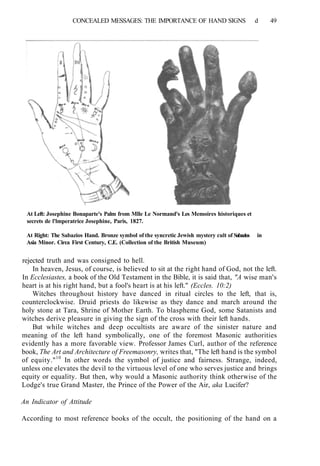 CONCEALED MESSAGES: THE IMPORTANCE OF HAND SIGNS d 49
At Left: Josephine Bonaparte's Palm from Mlle Le Normand's Les Memoires historiques et
secrets de l'lmperatrice Josephine, Paris, 1827.
At Right: The Sabazios Hand. Bronze symbol of the syncretic Jewish mystery cult of Sabazios in
Asia Minor. Circa First Century, C.E. (Collection of the British Museum)
rejected truth and was consigned to hell.
In heaven, Jesus, of course, is believed to sit at the right hand of God, not the left.
In Ecclesiastes, a book of the Old Testament in the Bible, it is said that, "A wise man's
heart is at his right hand, but a fool's heart is at his left." (Eccles. 10:2)
Witches throughout history have danced in ritual circles to the left, that is,
counterclockwise. Druid priests do likewise as they dance and march around the
holy stone at Tara, Shrine of Mother Earth. To blaspheme God, some Satanists and
witches derive pleasure in giving the sign of the cross with their left hands.
But while witches and deep occultists are aware of the sinister nature and
meaning of the left hand symbolically, one of the foremost Masonic authorities
evidently has a more favorable view. Professor James Curl, author of the reference
book, The Art and Architecture of Freemasonry, writes that, "The left hand is the symbol
of equity."10
In other words the symbol of justice and fairness. Strange, indeed,
unless one elevates the devil to the virtuous level of one who serves justice and brings
equity or equality. But then, why would a Masonic authority think otherwise of the
Lodge's true Grand Master, the Prince of the Power of the Air, aka Lucifer?
An Indicator of Attitude
According to most reference books of the occult, the positioning of the hand on a
 