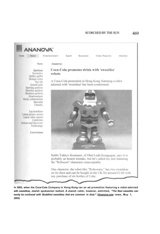 SCORCHED BY THE SUN 469
In 2003, when the Coca-Cola Company in Hong Kong ran an ad promotion featuring a robot adorned
with swastikas, Jewish spokesmen balked. A Jewish rabbi, however, admitted, "The Nazi swastika can
easily be confused with Buddhist swastikas that are common in Asia." (Ananova.com news, May 1,
2003)
 