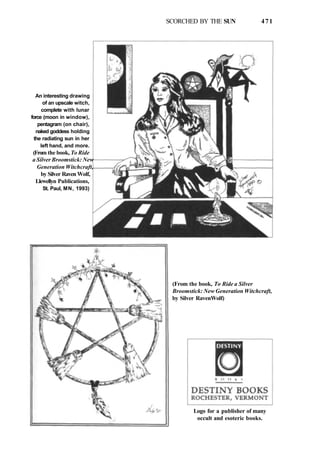 SCORCHED BY THE SUN 471
An interesting drawing
of an upscale witch,
complete with lunar
force (moon in window),
pentagram (on chair),
naked goddess holding
the radiating sun in her
left hand, and more.
(From the book, To Ride
a Silver Broomstick: New
Generation Witchcraft,
by Silver Raven Wolf,
Llewellyn Publications,
St. Paul, MN, 1993)
(From the book, To Ride a Silver
Broomstick: New Generation Witchcraft,
by Silver RavenWolf)
Logo for a publisher of many
occult and esoteric books.
 