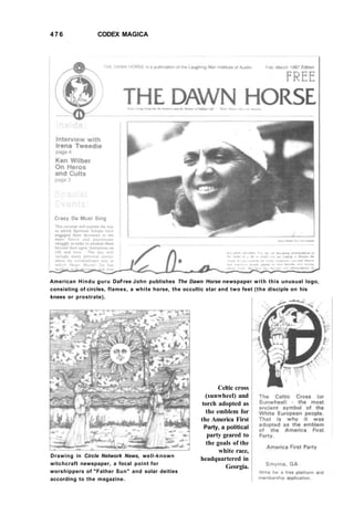 476 CODEX MAGICA
American Hindu guru DaFree John publishes The Dawn Horse newspaper with this unusual logo,
consisting of circles, flames, a white horse, the occultic star and two feet (the disciple on his
knees or prostrate).
Drawing in Circle Network News, well-known
witchcraft newspaper, a focal point for
worshippers of "Father Sun" and solar deities
according to the magazine.
Celtic cross
(sunwheel) and
torch adopted as
the emblem for
the America First
Party, a political
party geared to
the goals of the
white race,
headquartered in
Georgia.
 