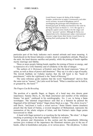 50 CODEX MAGICA
particular part of the body indicates one's mental attitude and inner meaning. A
hand placed on the breast indicates a tender, loyal or sympathetic attitude. Placed on
the neck, the hand denotes sacrifice and penalty, while the joining of hands signifies
mystic marriage and fidelity.
Three or more people linking hands signifies the joining of forces or energy, and
is expressive of a virile fraternity and of solidarity in the face of danger.
The authors of A Dictionary of Symbols note that the hand expresses "ideas of
action, as well as those of power and dominion." They say it is also a sign of royalty.
The Jewish Kabbala (or Cabala) teaches that the left hand is the "hand of
punishment," while the righthand is the "hand of blessing."11
The same reference guide explains that the word "manifestation" derives from
the same root as "manus," the Latin word for hand. "What is manifest can be held in,
or grasped by, the hand."12
The Fingers Can Be Revealing
The position of a specific finger, or fingers, of a hand may also denote great
importance. Sammy Davis, Jr., the black entertainer and member of the infamous
Sinatra "rat pack," confessed in his autobiography, Yes, I can, to being a Satan
worshipper. The talented singer/dancer said that as a Satanist he painted the
fingernail of his left-hand "pinkie" finger ebony black as a sign. "The chicks loved it,"
said Davis, "and found it really a sexual turn-on." Some Islamic imams (teachers)
preach that the hand of Fatima, a revered daughter of Mohammed, represents the
summation of the whole religion of Islam, and that Fatima's index finger points
heavenward to Allah.
A hand with finger pointed to or touching the lip indicates, "Be silent." A finger
touching or pointing to the head signifies "intellect or wisdom."
The pictures and illustrations in this section and the immediately following
sections give evidence of the importance the Illuminati minions give to the use of
hands, either in handshakes and grips, or in various poses. The old phrase, "a show
 
