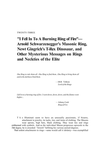 TWENTY-THREE
"I Fell In To A Burning Ring of Fire"—
Arnold Schwarzenegger's Masonic Ring,
Newt Gingrich's T-Rex Dinosaur, and
Other Mysterious Messages on Rings
and Neckties of the Elite
One Ring to rule them all...One Ring to find them...One Ring to bring them all
and in the darkness bind them.
- J.R.R. Tolkien
Lord of the Rings
I fell in to a burning ring of fire. I went down, down, down, and the flames went
higher...
— Johnny Cash
Ring of Fire
T h e Illuminati seem to have an unusually passionate, if bizarre,
attachment to jewelry, tie tacks, ties, and items of clothing. The Masons
wear aprons, high hats, black clothing. They wear ties and rings
emblazoned with symbols. And as the individual Mason progresses upwards to the
33rd degree, he is awarded "Jewels" befitting his various earned degrees.
Their ardent attachments to rings —some would call it idolatry—was exemplified
 