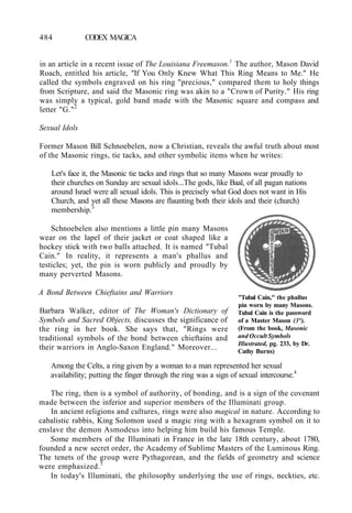 484 CODEX MAGICA
in an article in a recent issue of The Louisiana Freemason.1
The author, Mason David
Roach, entitled his article, "If You Only Knew What This Ring Means to Me." He
called the symbols engraved on his ring "precious," compared them to holy things
from Scripture, and said the Masonic ring was akin to a "Crown of Purity." His ring
was simply a typical, gold band made with the Masonic square and compass and
letter "G."2
Sexual Idols
Former Mason Bill Schnoebelen, now a Christian, reveals the awful truth about most
of the Masonic rings, tie tacks, and other symbolic items when he writes:
Let's face it, the Masonic tie tacks and rings that so many Masons wear proudly to
their churches on Sunday are sexual idols...The gods, like Baal, of all pagan nations
around Israel were all sexual idols. This is precisely what God does not want in His
Church, and yet all these Masons are flaunting both their idols and their (church)
membership.3
Schnoebelen also mentions a little pin many Masons
wear on the lapel of their jacket or coat shaped like a
hockey stick with two balls attached. It is named "Tubal
Cain." In reality, it represents a man's phallus and
testicles; yet, the pin is worn publicly and proudly by
many perverted Masons.
A Bond Between Chieftains and Warriors
Barbara Walker, editor of The Woman's Dictionary of
Symbols and Sacred Objects, discusses the significance of
the ring in her book. She says that, "Rings were
traditional symbols of the bond between chieftains and
their warriors in Anglo-Saxon England." Moreover...
Among the Celts, a ring given by a woman to a man represented her sexual
availability; putting the finger through the ring was a sign of sexual intercourse.4
The ring, then is a symbol of authority, of bonding, and is a sign of the covenant
made between the inferior and superior members of the Illuminati group.
In ancient religions and cultures, rings were also magical in nature. According to
cabalistic rabbis, King Solomon used a magic ring with a hexagram symbol on it to
enslave the demon Asmodeus into helping him build his famous Temple.
Some members of the Illuminati in France in the late 18th century, about 1780,
founded a new secret order, the Academy of Sublime Masters of the Luminous Ring.
The tenets of the group were Pythagorean, and the fields of geometry and science
were emphasized.5
In today's Illuminati, the philosophy underlying the use of rings, neckties, etc.
"Tubal Cain," the phallus
pin worn by many Masons.
Tubal Cain is the password
of a Master Mason (3°).
(From the book, Masonic
and Occult Symbols
Illustrated, pg. 233, by Dr.
Cathy Burns)
 