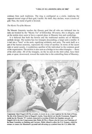 "I FELL IN TO A BURNING RING OF FIRE" 4 8 5
continues from such traditions. The ring is configured as a circle, implying the
supposed eternal reign of their god, Lucifer. He shall, they declare, wear a crown of
gold. Thus, the metal of gold is favored.
The Mystic Tie of the Masons
The Masonic fraternity teaches the illusory goal that all who are inititated into its
ranks are bonded by the "Mystic Tie" of fellowship. Of course, this is allegory, and
yet the necktie does seem to have a special place in Masonic lore and symbology.
It is believed that both the bowtie and the traditional necktie are of Masonic
symbolic design. The necktie has two triangles descending, a larger and a smaller. It
is tied into a "knot" at the neck, signifying solidarity and unity. The neck itself, as a
part of the human anatomy, represents the virtue of sacrifice. In terms of the secret
order or secret society, it symbolizes sacrifice of the individual to the common good
of the organization. The necktie is also seen as a bridge to two other triangles — those
of the shirt collar. All of the triangles, on the tie and on the shirt collar, have their
point, or spear, downward, toward the realm that is the controlling force of Masonry.
Congressman Lloyd Poggett (D-TX), at center, is sworn in as a voter registrar for the State of Texas.
The elite of the Democrat Party in Doggett's Austin, Texas district are heavily Freemason. Doggett's
necktie has the Masonic "X" symbol, connected to worship of Osiris the Egyptian sun god. At
Doggett's left is the late Congressman Jake Pickle (D-TX), a Mason who for years was Chairman of
the House Committee on Banking and Currency. Pickle refused to allow the U.S. Treasury, which he
oversaw, to remove the Illuminati's pyramid and all-seeing eye symbols from the U.S. dollar bill.
 