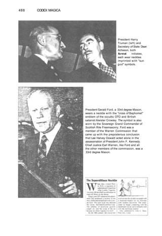 488 CODEX MAGICA
President Harry
Truman (left) and
Secretary of State Dean
Acheson, both
Illuminati initiates,
each wear neckties
imprinted with "sun
god" symbols.
President Gerald Ford, a 33rd degree Mason,
wears a necktie with the "cross of Baphomet"
emblem of the occultic OTO and British
satanist Aleister Crowley. The symbol is also
worn by the Sovereign Grand Commander of
Scottish Rite Freemasonry. Ford was a
member of the Warren Commission that
came up with the preposterous conclusion
that Lee Harvey Oswald acted alone in the
assassination of President John F. Kennedy.
Chief Justice Earl Warren, like Ford and all
the other members of the commission, was a
33rd degree Mason.
 