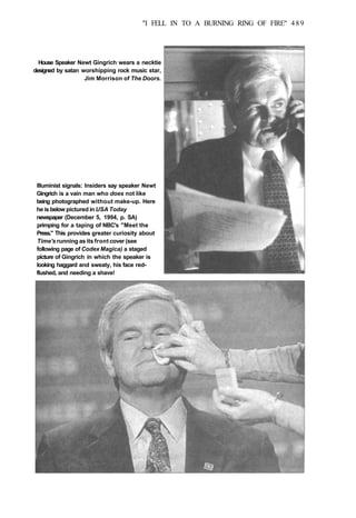 "I FELL IN TO A BURNING RING OF FIRE" 489
House Speaker Newt Gingrich wears a necktie
designed by satan worshipping rock music star,
Jim Morrison of The Doors.
Illuminist signals: Insiders say speaker Newt
Gingrich is a vain man who does not like
being photographed without make-up. Here
he is below pictured in USA Today
newspaper (December 5, 1994, p. SA)
primping for a taping of NBC's "Meet the
Press." This provides greater curiosity about
Time's running as its front cover (see
following page of Codex Magica) a staged
picture of Gingrich in which the speaker is
looking haggard and sweaty, his face red-
flushed, and needing a shave!
 