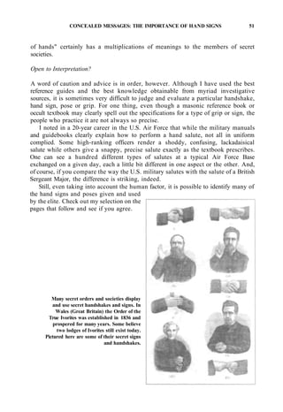 CONCEALED MESSAGES: THE IMPORTANCE OF HAND SIGNS 51
of hands" certainly has a multiplications of meanings to the members of secret
societies.
Open to Interpretation?
A word of caution and advice is in order, however. Although I have used the best
reference guides and the best knowledge obtainable from myriad investigative
sources, it is sometimes very difficult to judge and evaluate a particular handshake,
hand sign, pose or grip. For one thing, even though a masonic reference book or
occult textbook may clearly spell out the specifications for a type of grip or sign, the
people who practice it are not always so precise.
I noted in a 20-year career in the U.S. Air Force that while the military manuals
and guidebooks clearly explain how to perform a hand salute, not all in uniform
complied. Some high-ranking officers render a shoddy, confusing, lackadaisical
salute while others give a snappy, precise salute exactly as the textbook prescribes.
One can see a hundred different types of salutes at a typical Air Force Base
exchanged on a given day, each a little bit different in one aspect or the other. And,
of course, if you compare the way the U.S. military salutes with the salute of a British
Sergeant Major, the difference is striking, indeed.
Still, even taking into account the human factor, it is possible to identify many of
the hand signs and poses given and used
by the elite. Check out my selection on the
pages that follow and see if you agree.
Many secret orders and societies display
and use secret handshakes and signs. In
Wales (Great Britain) the Order of the
True Ivorites was established in 1836 and
prospered for many years. Some believe
two lodges of Ivorites still exist today.
Pictured here are some of their secret signs
and handshakes.
 