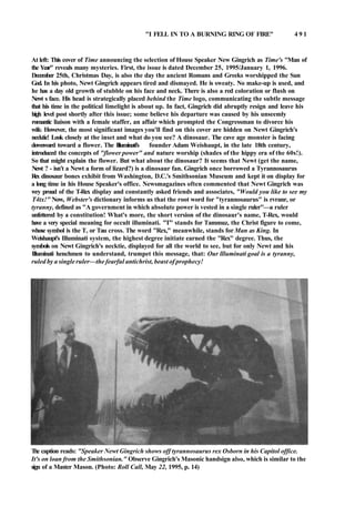 "I FELL IN TO A BURNING RING OF FIRE" 4 9 1
At left: This cover of Time announcing the selection of House Speaker New Gingrich as Time's "Man of
the Year" reveals many mysteries. First, the issue is dated December 25, 1995/January 1, 1996.
December 25th, Christmas Day, is also the day the ancient Romans and Greeks worshipped the Sun
God. In his photo, Newt Gingrich appears tired and dismayed. He is sweaty. No make-up is used, and
he has a day old growth of stubble on his face and neck. There is also a red coloration or flush on
Newt s face. His head is strategically placed behind the Time logo, communicating the subtle message
that his time in the political limelight is about up. In fact, Gingrich did abruptly resign and leave his
high level post shortly after this issue; some believe his departure was caused by his unseemly
romantic liaison with a female staffer, an affair which prompted the Congressman to divorce his
wife. However, the most significant images you'll find on this cover are hidden on Newt Gingrich's
necktie! Look closely at the inset and what do you see? A dinosaur. The cave age monster is facing
downward toward a flower. The Illuminati's founder Adam Weishaupt, in the late 18th century,
introduced the concepts of "flower power" and nature worship (shades of the hippy era of the 60s!).
So that might explain the flower. But what about the dinosaur? It seems that Newt (get the name,
Newt ? - isn't a Newt a form of lizard?) is a dinosaur fan. Gingrich once borrowed a Tyrannosaurus
Rex dinosaur bones exhibit from Washington, D.C.'s Smithsonian Museum and kept it on display for
a long time in his House Speaker's office. Newsmagazines often commented that Newt Gingrich was
wry proud of the T-Rex display and constantly asked friends and associates, "Would you like to see my
T4tx!" Now, Webster's dictionary informs us that the root word for "tyrannosaurus" is rvranr, or
tyranny, defined as "A government in which absolute power is vested in a single ruler"—a ruler
unfettered by a constitution! What's more, the short version of the dinosaur's name, T-Rex, would
have a very special meaning for occult illuminati. "T" stands for Tammuz, the Christ figure to come,
whose symbol is the T, or Tau cross. The word "Rex," meanwhile, stands for Man as King. In
Weishaupt's Illuminati system, the highest degree initiate earned the "Rex" degree. Thus, the
symbols on Newt Gingrich's necktie, displayed for all the world to see, but for only Newt and his
Illuminati henchmen to understand, trumpet this message, that: Our llluminati goal is a tyranny,
ruled by a single ruler—the fearful antichrist, beast of prophecy!
The caption reads: "Speaker Newt Gingrich shows off tyrannosaurus rex Osborn in his Capitol office.
It's on loan from the Smithsonian." Observe Gingrich's Masonic handsign also, which is similar to the
sign of a Master Mason. (Photo: Roll Call, May 22, 1995, p. 14)
 