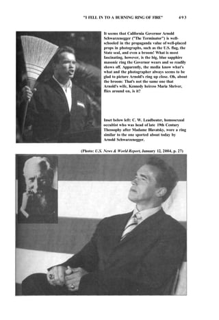 "I FELL IN TO A BURNING RING OF FIRE" 4 9 3
It seems that California Governor Arnold
Schwarzenegger ("The Terminator") is well-
schooled in the propaganda value of well-placed
props in photographs, such as the U.S. flag, the
State seal, and even a broom! What is most
fascinating, however, is the big, blue sapphire
masonic ring the Governor wears and so readily
shows off. Apparently, the media know what's
what and the photographer always seems to be
glad to picture Arnold's ring up close. Oh, about
the broom: That's not the same one that
Arnold's wife, Kennedy heiress Maria Shriver,
flies around on, is it?
Inset below left: C. W. Leadbeater, homosexual
occultist who was head of late 19th Century
Theosophy after Madame Blavatsky, wore a ring
similar to the one sported about today by
Arnold Schwarzenegger.
(Photo: U.S. News & World Report, January 12, 2004, p. 27)
 