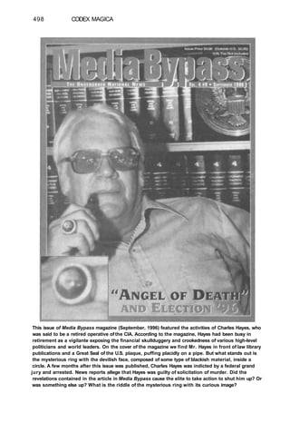 498 CODEX MAGICA
This issue of Media Bypass magazine (September, 1996) featured the activities of Charles Hayes, who
was said to be a retired operative of the CIA. According to the magazine, Hayes had been busy in
retirement as a vigilante exposing the financial skullduggery and crookedness of various high-level
politicians and world leaders. On the cover of the magazine we find Mr. Hayes in front of law library
publications and a Great Seal of the U.S. plaque, puffing placidly on a pipe. But what stands out is
the mysterious ring with the devilish face, composed of some type of blackish material, inside a
circle. A few months after this issue was published, Charles Hayes was indicted by a federal grand
jury and arrested. News reports allege that Hayes was guilty of solicitation of murder. Did the
revelations contained in the article in Media Bypass cause the elite to take action to shut him up? Or
was something else up? What is the riddle of the mysterious ring with its curious image?
 
