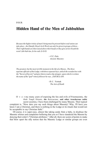 FOUR
Hidden Hand of the Men of Jahbuhlun
Because the higher trinity of man's being must be present before soul-union can
take place...the Omnific Royal Arch Word can only be given in groups of three...
Their right hands are then raised above their heads or they give at low breath the
word: Jah-buh-lun, Je-ho-vah, G-O-D.
—C.C. Zain
Ancient Masonry
The greatest, but the most terrible moment in the life of a Mason...The three
supreme officials of the Lodge, with three separate keys, unlock the wooden box with
the "Secret of Secrets" and give him to read a slip of paper, upon which is written
the name of the "god" whose follower he was...JAH-BUL-ON.
-D.C. Yermak
The Axis of Death
O v e r my many years of exposing the lies and evils of Freemasonry, the
Ordo Templi Orientis, the Rosicrucians, and other treacherous cultic
secret societies, I have been challenged by many Masons. Their typical
complaint is, "How dare you say such things about Masonry! Why, I'll have you
know I am a Christian, and there is nothing in the Lodge or its rituals that would not
be acceptable to my Christian faith."
Of course, it is super-easy, almost like taking candy from a baby, to disabuse the
Masonic whiner and complainer hollering that you or I have slandered the Masons by
denying their order's "Christian attributes." After all, there are scores of points to make
that blow apart the silly notion that the Masonic Lodge or similar groups are even
 
