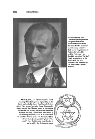500 CODEX MAGICA
Without caption, Brill's
Content magazine published
this photo of Russian
President Vladimir Putin.
The black border is unusual
and obviously connotes a
dark and evil significance to
Putin's character. The
necktie Putin wears has
Illuminist meaning. The X of
Osiris is prominent in the
design as is the two
triangles—one pointing up,
the other down—inside a
diamond.
Manly P. Hall, 33o
, informs us of the occult
meaning of the Pythagorean Signet Ring in his
classic textbook, The Secret Teachings of All Ages.
Albert Pike, former Sovereign Grand Commander
of the Scottish Rite Masons, wrote in Morals and
Dogma that the pentagram (pentacle, cabalistic
star) on this ring "carries with it the power of
commanding the spirits." Use it, he instructed,
to "bind the demons of the air, the spirits of fire,
the spectres of water, and the ghosts of the
eartlt." Note that the star atop the ring is
encircled by the Oroboros serpent.
 