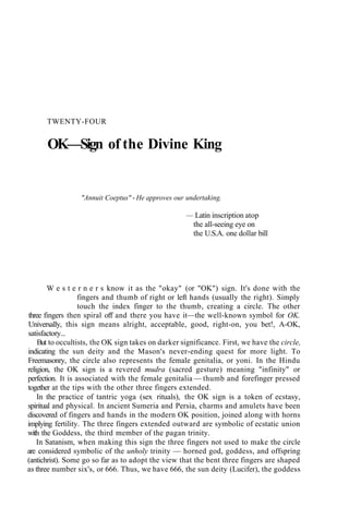 TWENTY-FOUR
OK—Sign of the Divine King
"Annuit Coeptus" - He approves our undertaking.
— Latin inscription atop
the all-seeing eye on
the U.S.A. one dollar bill
W e s t e r n e r s know it as the "okay" (or "OK") sign. It's done with the
fingers and thumb of right or left hands (usually the right). Simply
touch the index finger to the thumb, creating a circle. The other
three fingers then spiral off and there you have it—the well-known symbol for OK.
Universally, this sign means alright, acceptable, good, right-on, you bet!, A-OK,
satisfactory...
But to occultists, the OK sign takes on darker significance. First, we have the circle,
indicating the sun deity and the Mason's never-ending quest for more light. To
Freemasonry, the circle also represents the female genitalia, or yoni. In the Hindu
religion, the OK sign is a revered mudra (sacred gesture) meaning "infinity" or
perfection. It is associated with the female genitalia — thumb and forefinger pressed
together at the tips with the other three fingers extended.
In the practice of tantric yoga (sex rituals), the OK sign is a token of ecstasy,
spiritual and physical. In ancient Sumeria and Persia, charms and amulets have been
discovered of fingers and hands in the modern OK position, joined along with horns
implying fertility. The three fingers extended outward are symbolic of ecstatic union
with the Goddess, the third member of the pagan trinity.
In Satanism, when making this sign the three fingers not used to make the circle
are considered symbolic of the unholy trinity — horned god, goddess, and offspring
(antichrist). Some go so far as to adopt the view that the bent three fingers are shaped
as three number six's, or 666. Thus, we have 666, the sun deity (Lucifer), the goddess
 