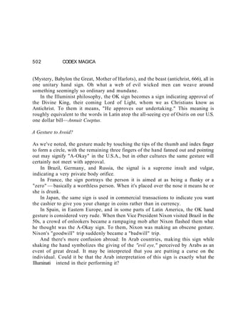502 CODEX MAGICA
(Mystery, Babylon the Great, Mother of Harlots), and the beast (antichrist, 666), all in
one unitary hand sign. Oh what a web of evil wicked men can weave around
something seemingly so ordinary and mundane.
In the Illuminist philosophy, the OK sign becomes a sign indicating approval of
the Divine King, their coming Lord of Light, whom we as Christians know as
Antichrist. To them it means, "He approves our undertaking." This meaning is
roughly equivalent to the words in Latin atop the all-seeing eye of Osiris on our U.S.
one dollar bill—Annuit Coeptus.
A Gesture to Avoid?
As we've noted, the gesture made by touching the tips of the thumb and index finger
to form a circle, with the remaining three fingers of the hand fanned out and pointing
out may signify "A-Okay" in the U.S.A., but in other cultures the same gesture will
certainly not meet with approval.
In Brazil, Germany, and Russia, the signal is a supreme insult and vulgar,
indicating a very private body orifice.
In France, the sign portrays the person it is aimed at as being a flunky or a
"zero" — basically a worthless person. When it's placed over the nose it means he or
she is drunk.
In Japan, the same sign is used in commercial transactions to indicate you want
the cashier to give you your change in coins rather than in currency.
In Spain, in Eastern Europe, and in some parts of Latin America, the OK hand
gesture is considered very rude. When then Vice President Nixon visited Brazil in the
50s, a crowd of onlookers became a rampaging mob after Nixon flashed them what
he thought was the A-Okay sign. To them, Nixon was making an obscene gesture.
Nixon's "goodwill" trip suddenly became a "badwill" trip.
And there's more confusion abroad: In Arab countries, making this sign while
shaking the hand symbolizes the giving of the "evil eye," perceived by Arabs as an
event of great dread. It may be interpreted that you are putting a curse on the
individual. Could it be that the Arab interpretation of this sign is exactly what the
Illuminati intend in their performing it?
 