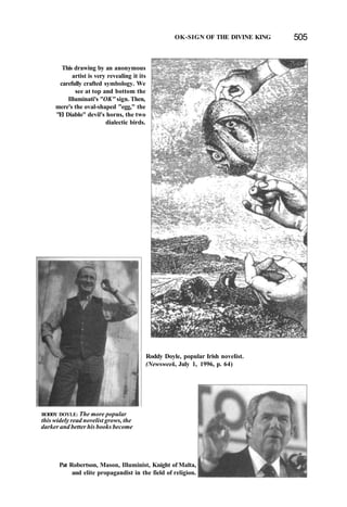 OK-SIGN OF THE DIVINE KING 505
This drawing by an anonymous
artist is very revealing it its
carefully crafted symbology. We
see at top and bottom the
Illuminati's "OK" sign. Then,
mere's the oval-shaped "egg," the
"El Diablo" devil's horns, the two
dialectic birds.
RODDY DOYLE: The more popular
this widely read novelist grows, the
darker and better his books become
Roddy Doyle, popular Irish novelist.
(Newsweek, July 1, 1996, p. 64)
Pat Robertson, Mason, Illuminist, Knight of Malta,
and elite propagandist in the field of religion.
 