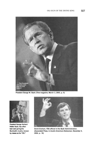 OK-SIGN OF THE DIVINE KING 507
President George W. Bush (Time magazine, March 3, 2003, p. 5)
President George Herbert
Walker Bush, has often
been seen giving the
Illuminati's mudra, known
by masses as the "OK."
David Graham, FDA official in the Bush Administration.
(Associated Press, in Austin American-Statesman, December 5,
2004, p. 18)
 