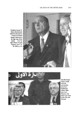 OK-SIGN OF THE DIVINE KING 509
President George W.
Bush, affectionately
holds his left hand as
France's President
Jacques Chirac gives
the high sign of the
Illuminati with his
right. (Photo: Insight
magazine, April 13-
26, 2004, p. 41)
The PLO Chief
Yasser Arafat
with his
current-day
successor,
Mahmoud
Abbas. Both
men were
Masons, and
both were tools
of the CIA and
Mossad.
 