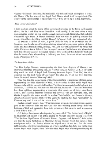 54 CODEX MAGICA
vaguely "Christian" in nature. But the easiest way to handle such a complaint is to ask
the Mason if he has reached the Royal Arch Mason ritual level or equivalent (13th
degree in the Scottish Rite). If he answers "yes," then, uh oh, he is in big, big trouble.
What About Jahbuhlun?
I then ask him about the name of his sacred god revealed in the Royal Arch degree
ritual; that is, I ask him about Jahbuhlun. And usually, I can hear either a long
uninterrupted stutter, or else simply a great gasping sound. Generally, that ends the
discussion right there. A Mason definitely does not want to publicly discuss that
name, Jahbuhlun. Anything but that. Bamm! He's gone. And I can understand why.
Ed Decker, a friend of mine, a good Christian who is an ex-Mason and ex-
Mormon, now heads up a Christian ministry aimed at helping men get out of these
cults. In a book that Ed edited, entitled, The Dark Side of Freemasonry, he writes that
while Christians know full well that the sacred name of God is Jesus, the Mason is at
first denied knowledge of the sacred name of their God and then belatedly finds out
that the name of the Mason deity is definitely not Jesus, the name above every other
name (Philippians 2:9-11).
The Lost Name of God
The Blue Lodge Masons, encompassing the first three degrees of Masonry, are
instructed that they are seeking the Lost Word or the Lost Name of God...It isn't until
they reach the level of Royal Arch Masonry (seventh degree, York Rite) that they
discover that the Lost Name of God wasn't lost after all. It's at this level that they
learn the sacred name of Masonry's God.
They find that the sacred name of (the Masonic) God is composed of three names
representing the three identities of God. It is so sacred it takes three Royal Arch
Masons to be able to speak it.. Jahbuhlun. The three Masons grip hands high and low
and chant, "Jah-buh-lun, Jah-buh-lun, Jah-buh-lun, Je-hov-ah." The name Jahbuhlun
has three syllables representing a composite God made up of three subordinate
deities. The Masonic material identifies the three as Yah (or Yahweh), Baal, and
Osiris. Logically, the name should be spelled Yah-Baal-On, but Duncan's Masonic
Ritual and Monitor admits that over the years the spelling has been "corrupted" by
Freemasonry until it reached its current form.1
Decker correctly asserts that, "What these men are doing is worshipping a demon
god so far removed from the real God that this worship must surely defile the
holiness of God and guarantee those who pronounce that name in such a ceremony
a swift ride to Hell..."2
C.C Zain, a Freemason who is part of a group called "The Brotherhood of Light,"
is developer and author of an entire course on Ancient Masonry having to do with
"The Spiritual Significance of Masonic Rituals, Degrees, and Symbols." Zain points
out that the name Jahbuhlun is Masonry's Grand Omnific Word, the name of their
omnipotent deity. He further shows the significance of the fact that the name
Jahbuhlun has nine letters and is made up of three syllables, Jah, buh, lun. In the ritual
for the Royal Arch Degree, since there are three Royal Arch Masons pronouncing the
 