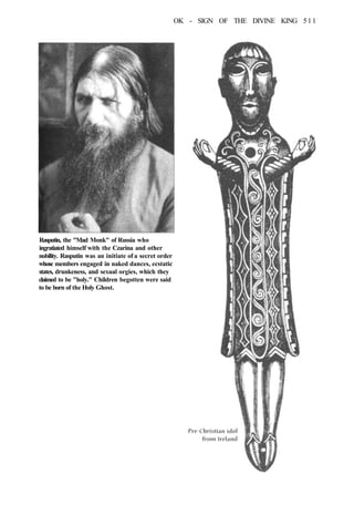 OK - SIGN OF THE DIVINE KING 511
Rasputin, the "Mad Monk" of Russia who
ingratiated himself with the Czarina and other
nobility. Rasputin was an initiate of a secret order
whose members engaged in naked dances, ecstatic
states, drunkeness, and sexual orgies, which they
claimed to be "holy." Children begotten were said
to be born of the Holy Ghost.
 