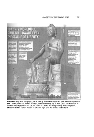 OK-SIGN OF THE DIVINE KING 513
In London's Daily Mail newspaper (July 6, 2000, p. 9) was this report of a giant S00 foot high bronze
B
u
d
d
h
a statue, called the Buddha Maitreya, in the Indian holy city of Bodh Gaya. The statue will be
over three times higher than the U.S.A.'s Statue of Liberty. It is being built by British engineers.
Observe the Buddha statues mudra, or left hand sign. Also, the "horns" on the head.
 