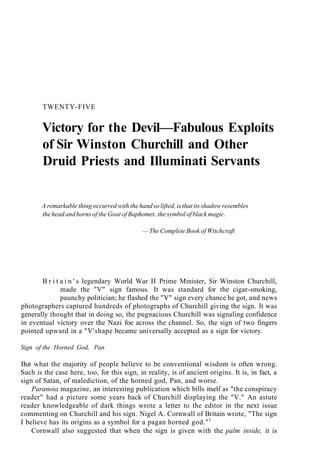 TWENTY-FIVE
Victory for the Devil—Fabulous Exploits
of Sir Winston Churchill and Other
Druid Priests and Illuminati Servants
A remarkable thing occurred with the hand so lifted, is that its shadow resembles
the head and horns of the Goat of Baphomet..the symbol of black magic.
— The Complete Book of Witchcraft
B r i t a i n ' s legendary World War II Prime Minister, Sir Winston Churchill,
made the "V" sign famous. It was standard for the cigar-smoking,
paunchy politician; he flashed the "V" sign every chance he got, and news
photographers captured hundreds of photographs of Churchill giving the sign. It was
generally thought that in doing so, the pugnacious Churchill was signaling confidence
in eventual victory over the Nazi foe across the channel. So, the sign of two fingers
pointed upward in a "V'shape became universally accepted as a sign for victory.
Sign of the Horned God, Pan
But what the majority of people believe to be conventional wisdom is often wrong.
Such is the case here, too, for this sign, in reality, is of ancient origins. It is, in fact, a
sign of Satan, of malediction, of the horned god, Pan, and worse.
Paranoia magazine, an interesting publication which bills itself as "the conspiracy
reader" had a picture some years back of Churchill displaying the "V." An astute
reader knowledgeable of dark things wrote a letter to the editor in the next issue
commenting on Churchill and his sign. Nigel A. Cornwall of Britain wrote, "The sign
I believe has its origins as a symbol for a pagan horned god."1
Cornwall also suggested that when the sign is given with the palm inside, it is
 