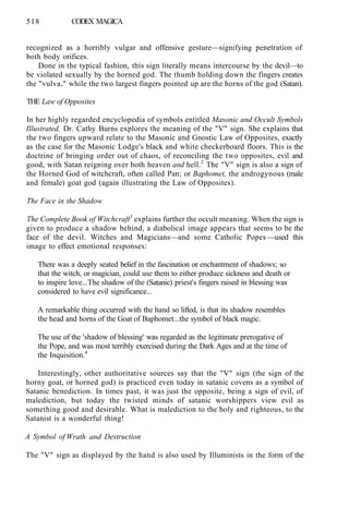 518 CODEX MAGICA
recognized as a horribly vulgar and offensive gesture—signifying penetration of
both body orifices.
Done in the typical fashion, this sign literally means intercourse by the devil—to
be violated sexually by the horned god. The thumb holding down the fingers creates
the "vulva," while the two largest fingers pointed up are the horns of the god (Satan).
THE Law of Opposites
In her highly regarded encyclopedia of symbols entitled Masonic and Occult Symbols
Illustrated, Dr. Cathy Burns explores the meaning of the "V" sign. She explains that
the two fingers upward relate to the Masonic and Gnostic Law of Opposites, exactly
as the case for the Masonic Lodge's black and white checkerboard floors. This is the
doctrine of bringing order out of chaos, of reconciling the two opposites, evil and
good, with Satan reigning over both heaven and hell.2
The "V" sign is also a sign of
the Horned God of witchcraft, often called Pan; or Baphomet, the androgynous (male
and female) goat god (again illustrating the Law of Opposites).
The Face in the Shadow
The Complete Book of Witchcraft3
explains further the occult meaning. When the sign is
given to produce a shadow behind, a diabolical image appears that seems to be the
face of the devil. Witches and Magicians—and some Catholic Popes —used this
image to effect emotional responses:
There was a deeply seated belief in the fascination or enchantment of shadows; so
that the witch, or magician, could use them to either produce sickness and death or
to inspire love...The shadow of the (Satanic) priest's fingers raised in blessing was
considered to have evil significance...
A remarkable thing occurred with the hand so lifted, is that its shadow resembles
the head and horns of the Goat of Baphomet...the symbol of black magic.
The use of the 'shadow of blessing' was regarded as the legitimate prerogative of
the Pope, and was most terribly exercised during the Dark Ages and at the time of
the Inquisition.4
Interestingly, other authoritative sources say that the "V" sign (the sign of the
horny goat, or horned god) is practiced even today in satanic covens as a symbol of
Satanic benediction. In times past, it was just the opposite, being a sign of evil, of
malediction, but today the twisted minds of satanic worshippers view evil as
something good and desirable. What is malediction to the holy and righteous, to the
Satanist is a wonderful thing!
A Symbol of Wrath and Destruction
The "V" sign as displayed by the hand is also used by Illuminists in the form of the
 