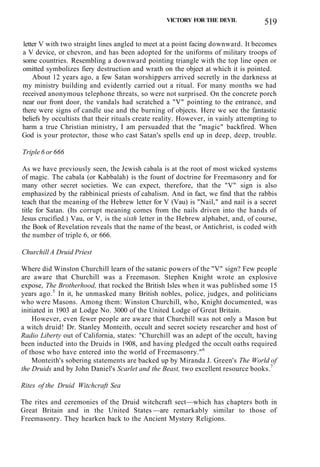 VICTORY FOR THE DEVIL 519
letter V with two straight lines angled to meet at a point facing downward. It becomes
a V device, or chevron, and has been adopted for the uniforms of military troops of
some countries. Resembling a downward pointing triangle with the top line open or
omitted symbolizes fiery destruction and wrath on the object at which it is pointed.
About 12 years ago, a few Satan worshippers arrived secretly in the darkness at
my ministry building and evidently carried out a ritual. For many months we had
received anonymous telephone threats, so were not surprised. On the concrete porch
near our front door, the vandals had scratched a "V" pointing to the entrance, and
there were signs of candle use and the burning of objects. Here we see the fantastic
beliefs by occultists that their rituals create reality. However, in vainly attempting to
harm a true Christian ministry, I am persuaded that the "magic" backfired. When
God is your protector, those who cast Satan's spells end up in deep, deep, trouble.
Triple 6 or 666
As we have previously seen, the Jewish cabala is at the root of most wicked systems
of magic. The cabala (or Kabbalah) is the fount of doctrine for Freemasonry and for
many other secret societies. We can expect, therefore, that the "V" sign is also
emphasized by the rabbinical priests of cabalism. And in fact, we find that the rabbis
teach that the meaning of the Hebrew letter for V (Vau) is "Nail," and nail is a secret
title for Satan. (Its corrupt meaning comes from the nails driven into the hands of
Jesus crucified.) Vau, or V, is the sixth letter in the Hebrew alphabet, and, of course,
the Book of Revelation reveals that the name of the beast, or Antichrist, is coded with
the number of triple 6, or 666.
Churchill A Druid Priest
Where did Winston Churchill learn of the satanic powers of the "V" sign? Few people
are aware that Churchill was a Freemason. Stephen Knight wrote an explosive
expose, The Brotherhood, that rocked the British Isles when it was published some 15
years ago.5
In it, he unmasked many British nobles, police, judges, and politicians
who were Masons. Among them: Winston Churchill, who, Knight documented, was
initiated in 1903 at Lodge No. 3000 of the United Lodge of Great Britain.
However, even fewer people are aware that Churchill was not only a Mason but
a witch druid! Dr. Stanley Monteith, occult and secret society researcher and host of
Radio Liberty out of California, states: "Churchill was an adept of the occult, having
been inducted into the Druids in 1908, and having pledged the occult oaths required
of those who have entered into the world of Freemasonry."6
Monteith's sobering statements are backed up by Miranda J. Green's The World of
the Druids and by John Daniel's Scarlet and the Beast, two excellent resource books.7
Rites of the Druid Witchcraft Sea
The rites and ceremonies of the Druid witchcraft sect—which has chapters both in
Great Britain and in the United States —are remarkably similar to those of
Freemasonry. They hearken back to the Ancient Mystery Religions.
 