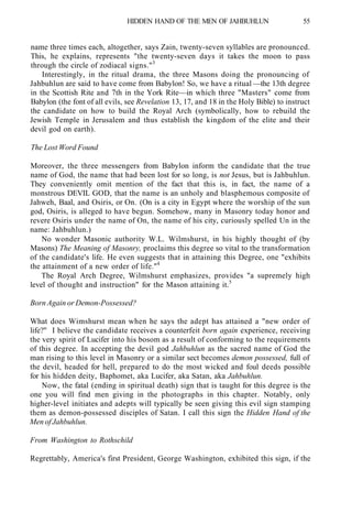 HIDDEN HAND OF THE MEN OF JAHBUHLUN 55
name three times each, altogether, says Zain, twenty-seven syllables are pronounced.
This, he explains, represents "the twenty-seven days it takes the moon to pass
through the circle of zodiacal signs."3
Interestingly, in the ritual drama, the three Masons doing the pronouncing of
Jahbuhlun are said to have come from Babylon! So, we have a ritual —the 13th degree
in the Scottish Rite and 7th in the York Rite—in which three "Masters" come from
Babylon (the font of all evils, see Revelation 13, 17, and 18 in the Holy Bible) to instruct
the candidate on how to build the Royal Arch (symbolically, how to rebuild the
Jewish Temple in Jerusalem and thus establish the kingdom of the elite and their
devil god on earth).
The Lost Word Found
Moreover, the three messengers from Babylon inform the candidate that the true
name of God, the name that had been lost for so long, is not Jesus, but is Jahbuhlun.
They conveniently omit mention of the fact that this is, in fact, the name of a
monstrous DEVIL GOD, that the name is an unholy and blasphemous composite of
Jahweh, Baal, and Osiris, or On. (On is a city in Egypt where the worship of the sun
god, Osiris, is alleged to have begun. Somehow, many in Masonry today honor and
revere Osiris under the name of On, the name of his city, curiously spelled Un in the
name: Jahbuhlun.)
No wonder Masonic authority W.L. Wilmshurst, in his highly thought of (by
Masons) The Meaning of Masonry, proclaims this degree so vital to the transformation
of the candidate's life. He even suggests that in attaining this Degree, one "exhibits
the attainment of a new order of life."4
The Royal Arch Degree, Wilmshurst emphasizes, provides "a supremely high
level of thought and instruction" for the Mason attaining it.5
Born Again or Demon-Possessed?
What does Wimshurst mean when he says the adept has attained a "new order of
life?" I believe the candidate receives a counterfeit born again experience, receiving
the very spirit of Lucifer into his bosom as a result of conforming to the requirements
of this degree. In accepting the devil god Jahbuhlun as the sacred name of God the
man rising to this level in Masonry or a similar sect becomes demon possessed, full of
the devil, headed for hell, prepared to do the most wicked and foul deeds possible
for his hidden deity, Baphomet, aka Lucifer, aka Satan, aka Jahbuhlun.
Now, the fatal (ending in spiritual death) sign that is taught for this degree is the
one you will find men giving in the photographs in this chapter. Notably, only
higher-level initiates and adepts will typically be seen giving this evil sign stamping
them as demon-possessed disciples of Satan. I call this sign the Hidden Hand of the
Men of Jahbuhlun.
From Washington to Rothschild
Regrettably, America's first President, George Washington, exhibited this sign, if the
 