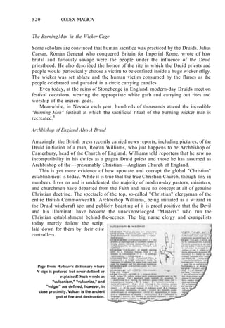 520 CODEX MAGICA
The Burning Man in the Wicker Cage
Some scholars are convinced that human sacrifice was practiced by the Druids. Julius
Caesar, Roman General who conquered Britain for Imperial Rome, wrote of how
brutal and furiously savage were the people under the influence of the Druid
priesthood. He also described the horror of the rite in which the Druid priests and
people would periodically choose a victim to be confined inside a huge wicker effigy.
The wicker was set ablaze and the human victim consumed by the flames as the
people celebrated and paraded in a circle carrying candles.
Even today, at the ruins of Stonehenge in England, modern-day Druids meet on
festival occasions, wearing the appropriate white garb and carrying out rites and
worship of the ancient gods.
Meanwhile, in Nevada each year, hundreds of thousands attend the incredible
"Burning Man" festival at which the sacrificial ritual of the burning wicker man is
recreated.8
Archbishop of England Also A Druid
Amazingly, the British press recently carried news reports, including pictures, of the
Druid initiation of a man, Rowan Williams, who just happens to be Archbishop of
Canterbury, head of the Church of England. Williams told reporters that he saw no
incompatibility in his duties as a pagan Druid priest and those he has assumed as
Archbishop of the —presumably Christian —Anglican Church of England.
This is yet more evidence of how apostate and corrupt the global "Christian"
establishment is today. While it is true that the true Christian Church, though tiny in
numbers, lives on and is undefeated, the majority of modern-day pastors, ministers,
and churchmen have departed from the Faith and have no concept at all of genuine
Christian doctrine. The spectacle of the top, so-called "Christian" clergyman of the
entire British Commonwealth, Archbishop Williams, being initiated as a wizard in
the Druid witchcraft sect and publicly boasting of it is proof positive that the Devil
and his Illuminati have become the unacknowledged "Masters" who run the
Christian establishment behind-the-scenes. The big name clergy and evangelists
today merely follow the script
laid down for them by their elite
controllers.
Page from Webster's dictionary where
V sign is pictured but never defined or
explained! Such words as
"vulcanism," "vulcanize," and
"vulgar" are defined, however, in
close proximity. Vulcan is the ancient
god of fire and destruction.
 