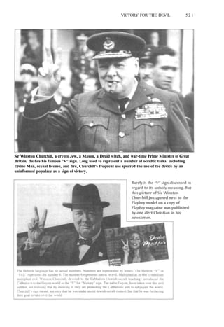 VICTORY FOR THE DEVIL 5 2 1
Sir Winston Churchill, a crypto Jew, a Mason, a Druid witch, and war-time Prime Minister of Great
Britain, flashes his famous "V" sign. Long used to represent a number of occultic tasks, including
Divine Man, sexual license, and fire, Churchill's frequent use spurred the use of the device by an
uninformed populace as a sign of victory.
 