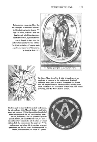VICTORY FOR THE DEVIL 523
In this ancient engraving, Dionysius
the Areopagite, an Athenian "convert"
to Christianity, gives the double "V"
sign-"as above, so below" with left
hand toward hell. Dionysius was a
mystical Christian, a gnostic heretic
who is thought to have been the
author of an occultic treatise entitled
The Mystical Divinity. (From the book,
Mystics and Mysteries of Alexandria,
by Manly P. Hall, 33°)
The Green Man, sign of the druids, is found carved on
wood and in concrete in the architectural details of
buildings, altars, and structures throughout the British
isles. An insightful movie, The Green Man, starring Peter
Finch, touched on the connection of the Green Man, sexual
perversity, and the Devil's demon powers.
This brass plate is decorated with a circle and, inside,
the universal sign of the Masonic Lodge, which is the
square and compass. Within the combined symbol of
square and compass is the "G," representing "God,"
which is, in masonry, also the generative process
(sexual). In this, advanced Masonic view, we have a
man on top of a woman in the act of coitus, or sexual
relations. Both the compass and the square are "V" in
configuration, and when this brass plate is turned
upside down, we find the same, that one symbol, V-
shaped, still surmounts the other "V" symbol.
 
